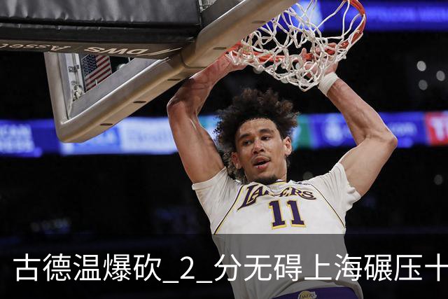 古德温爆砍 2 分无碍上海碾压十一冠王，徐杰胡明轩帮拉塞尔找回状态