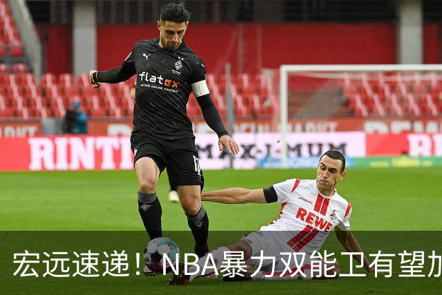 宏远速递！NBA暴力双能卫有望加盟，力保亚帅躺进总决赛？