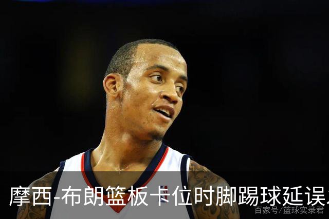 摩西-布朗篮板卡位时脚踢球延误发球，被吹罚技术犯规