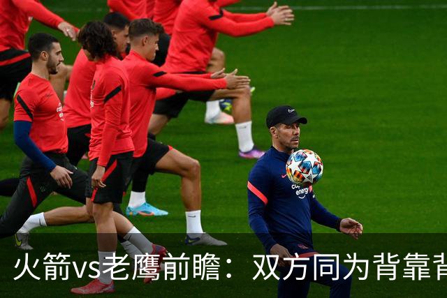 火箭vs老鹰前瞻：双方同为背靠背，一场典型快慢节奏的别样碰撞