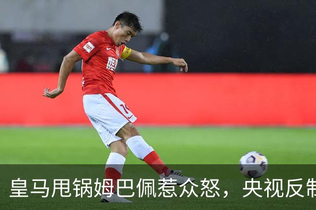 皇马甩锅姆巴佩惹众怒，央视反制尽显底线