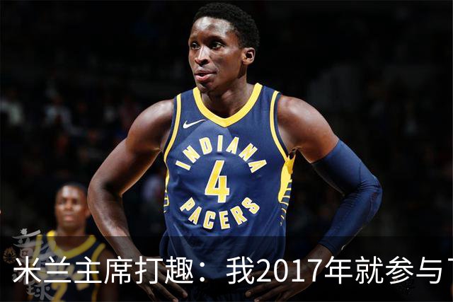 米兰主席打趣：我2017年就参与了新球场计划，推进得真快