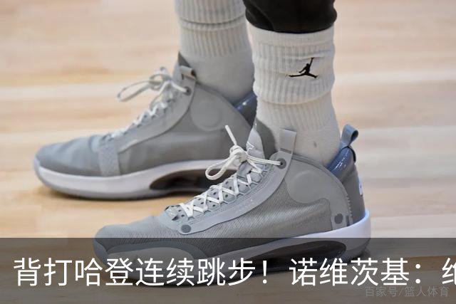 背打哈登连续跳步！诺维茨基：绝对是走步 当时累了想更靠近篮筐