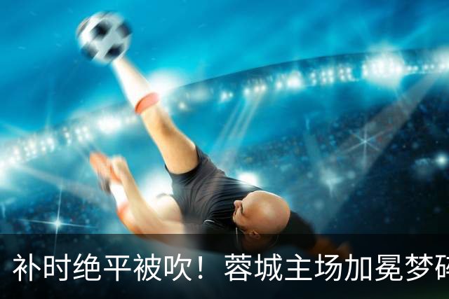补时绝平被吹！蓉城主场加冕梦碎，同分即可逆袭，大连静待奇迹