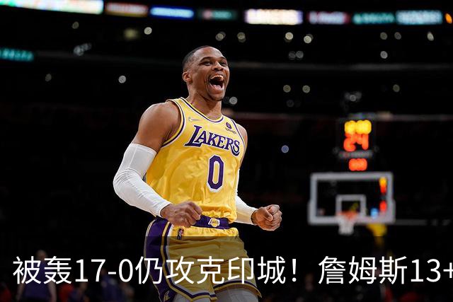 被轰17-0仍攻克印城！詹姆斯13+5+10大帝两双，76人掀翻步行者