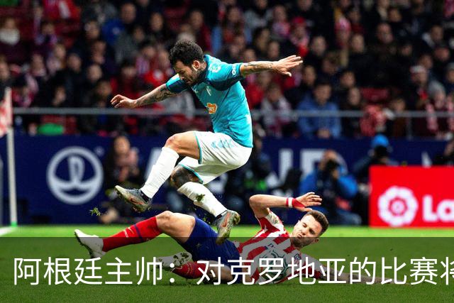 阿根廷主帅：对克罗地亚的比赛将非常艰苦