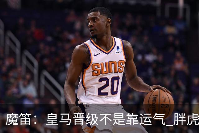 魔笛：皇马晋级不是靠运气 胖虎复出很关键