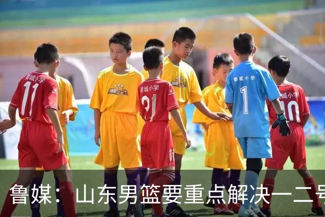 鲁媒：山东男篮要重点解决一二号位球权分配、阵容磨合的问题