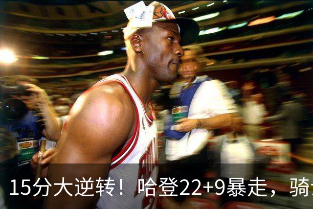15分大逆转！哈登22+9暴走，骑士掀翻森林狼！爱德华兹47+4+5记3分