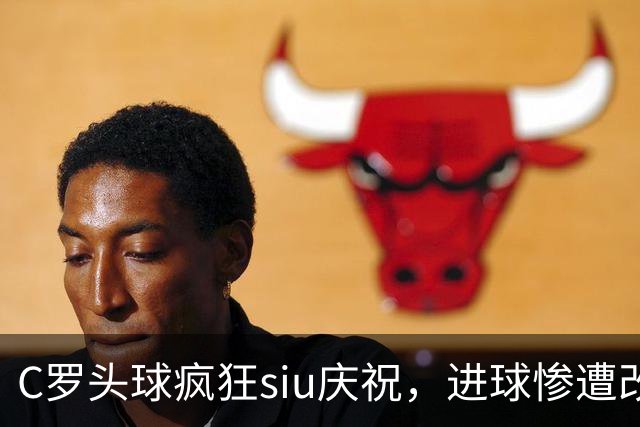 C罗头球疯狂siu庆祝，进球惨遭改判乌龙，为啥各方统计吵成一团