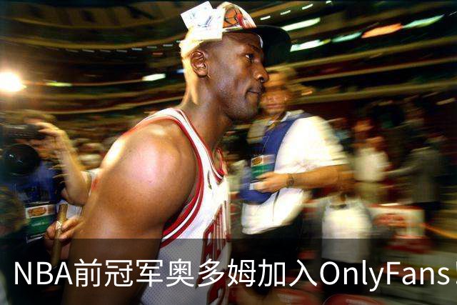 NBA前冠军奥多姆加入OnlyFans！放话：让大家认识真正的我