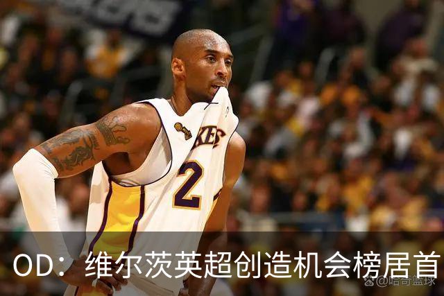OD：维尔茨英超创造机会榜居首，力压谢尔基与萨卡